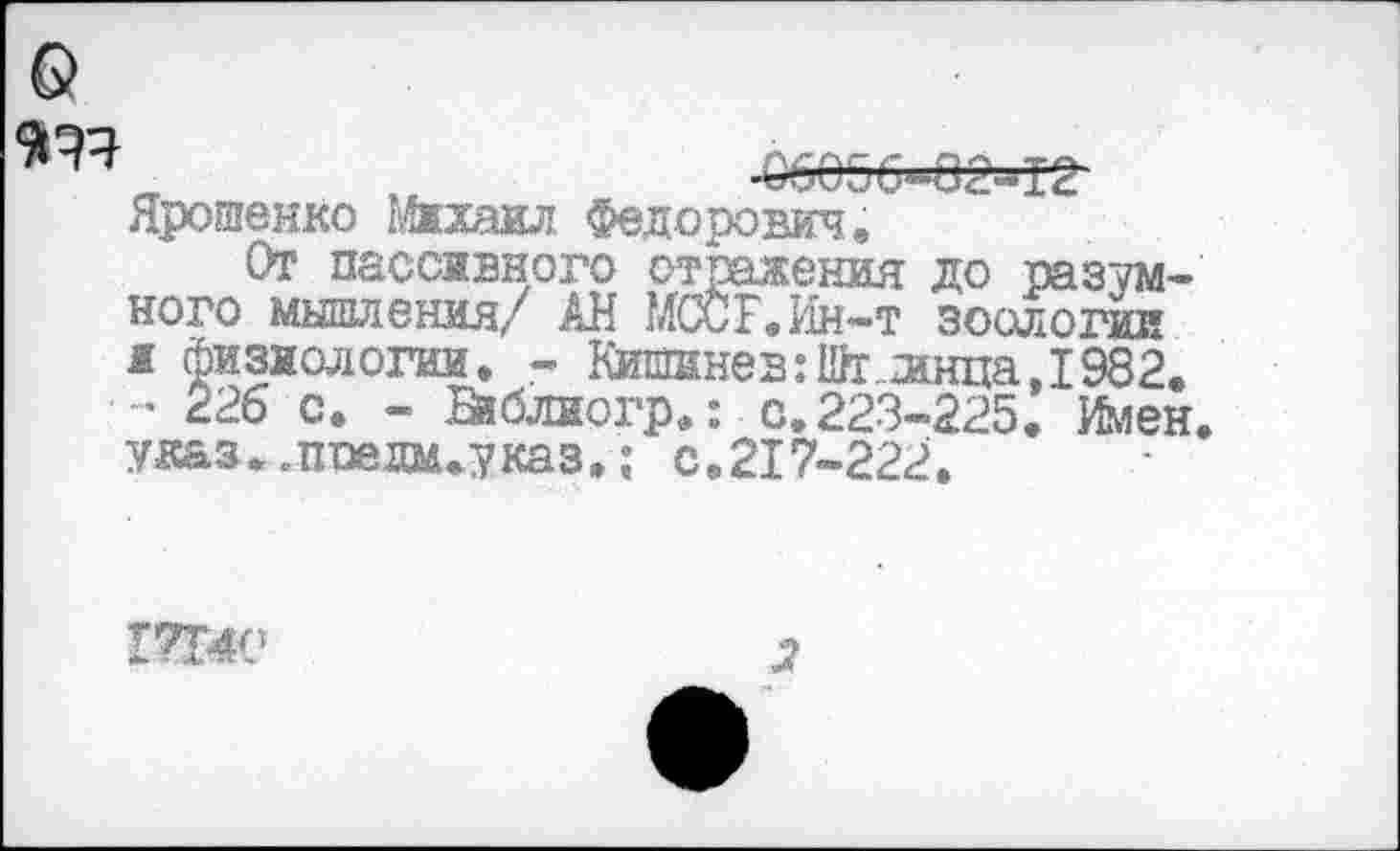 ﻿„	-ббебб-ее-тг-
Ярошенко Михаил Федорович,
От пассивного отражения до разумного мышления/ АН МССЕ.Ин-т зоолотуи и Физиологии. - Кишинев:Щг..жща,1982. - 226 с. - йблиогр.; . с. 223-225. Илен, ужз..пае дм. указ.; с.217-222.
17140
2